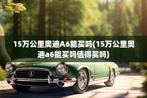 15万公里奥迪A6能买吗(15万公里奥迪a6能买吗值得买吗)