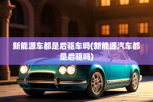 新能源车都是后驱车吗(新能源汽车都是后驱吗)