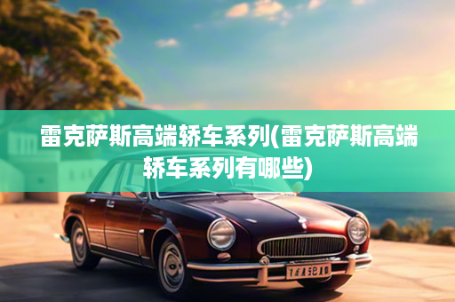 雷克萨斯高端轿车系列(雷克萨斯高端轿车系列有哪些)