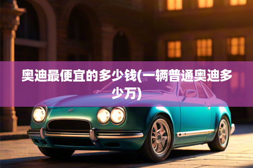 奥迪最便宜的多少钱(一辆普通奥迪多少万)