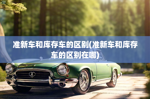 准新车和库存车的区别(准新车和库存车的区别在哪)