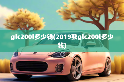 glc200l多少钱(2019款glc200l多少钱)