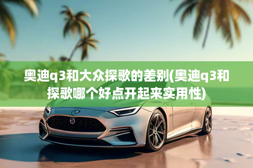 奥迪q3和大众探歌的差别(奥迪q3和探歌哪个好点开起来实用性)