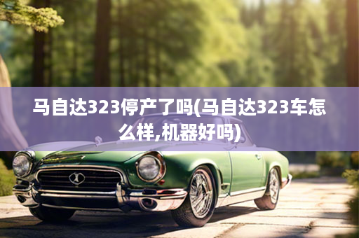 马自达323停产了吗(马自达323车怎么样,机器好吗)