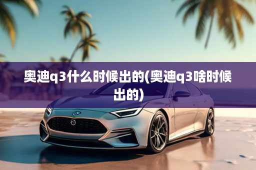 奥迪q3什么时候出的(奥迪q3啥时候出的)