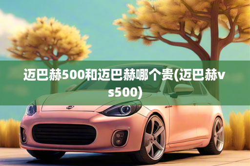 迈巴赫500和迈巴赫哪个贵(迈巴赫vs500)