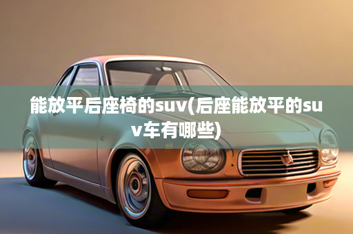能放平后座椅的suv(后座能放平的suv车有哪些)