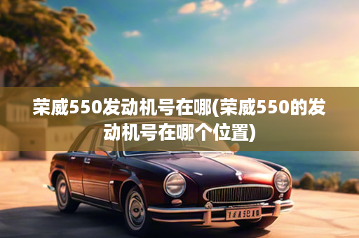 荣威550发动机号在哪(荣威550的发动机号在哪个位置)