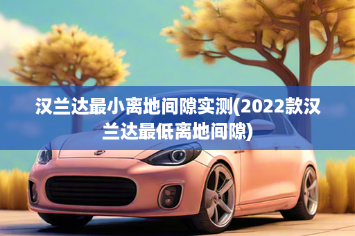汉兰达最小离地间隙实测(2022款汉兰达最低离地间隙)