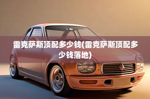 雷克萨斯顶配多少钱(雷克萨斯顶配多少钱落地)
