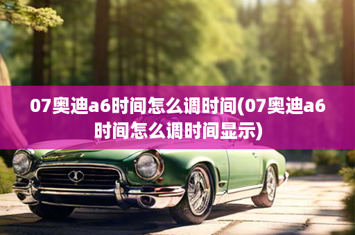 07奥迪a6时间怎么调时间(07奥迪a6时间怎么调时间显示)
