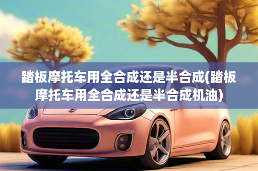 踏板摩托车用全合成还是半合成(踏板摩托车用全合成还是半合成机油)