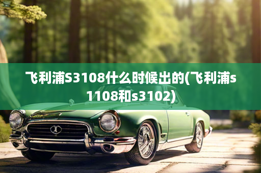 飞利浦S3108什么时候出的(飞利浦s1108和s3102)