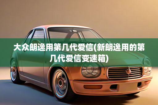 大众朗逸用第几代爱信(新朗逸用的第几代爱信变速箱)