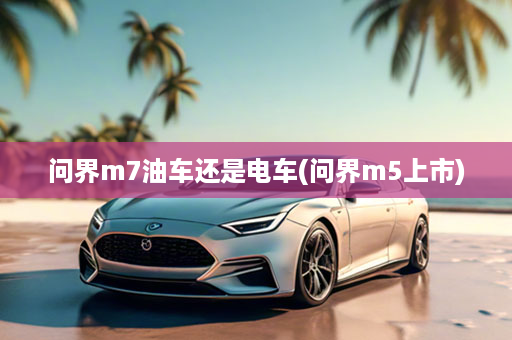 问界m7油车还是电车(问界m5上市)