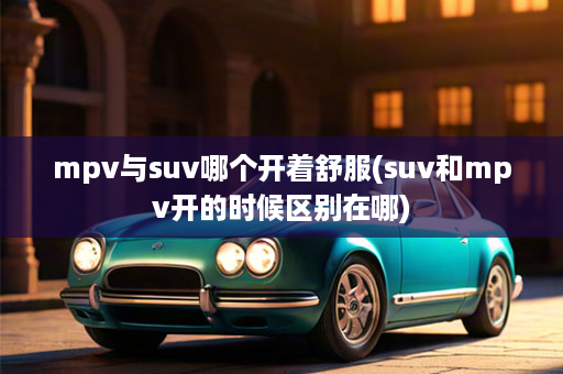 mpv与suv哪个开着舒服(suv和mpv开的时候区别在哪)