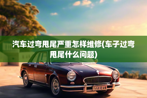 汽车过弯甩尾严重怎样维修(车子过弯甩尾什么问题)