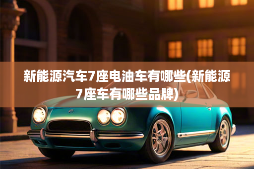 新能源汽车7座电油车有哪些(新能源7座车有哪些品牌)