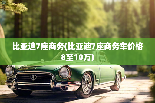 比亚迪7座商务(比亚迪7座商务车价格8至10万)