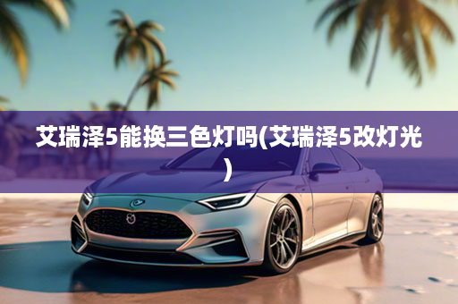艾瑞泽5能换三色灯吗(艾瑞泽5改灯光)