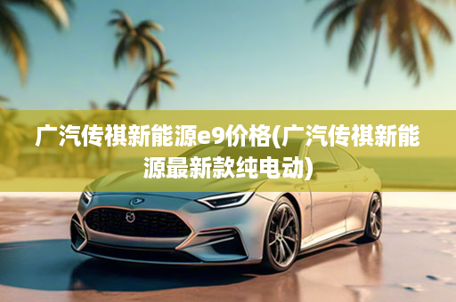 广汽传祺新能源e9价格(广汽传祺新能源最新款纯电动)