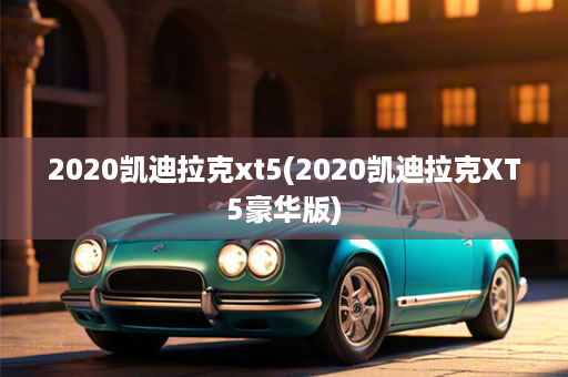 2020凯迪拉克xt5(2020凯迪拉克XT5豪华版)