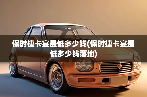 保时捷卡宴最低多少钱(保时捷卡宴最低多少钱落地)