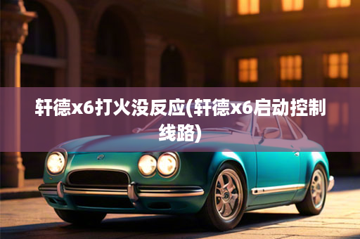 轩德x6打火没反应(轩德x6启动控制线路)