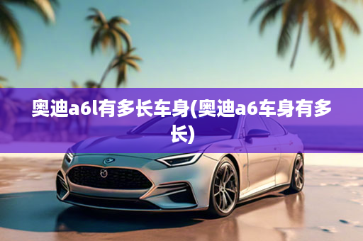 奥迪a6l有多长车身(奥迪a6车身有多长)