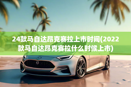 24款马自达昂克赛拉上市时间(2022款马自达昂克赛拉什么时候上市)