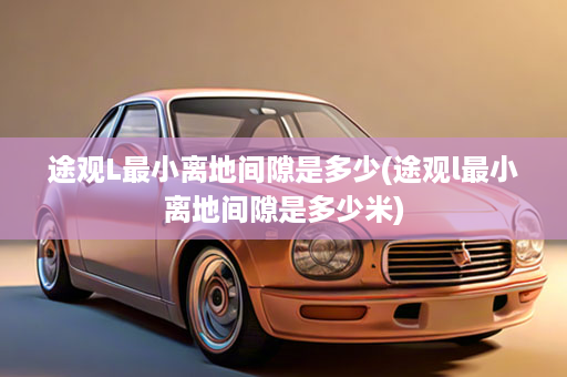 途观L最小离地间隙是多少(途观l最小离地间隙是多少米)
