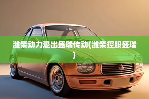 潍柴动力退出盛瑞传动(潍柴控股盛瑞)