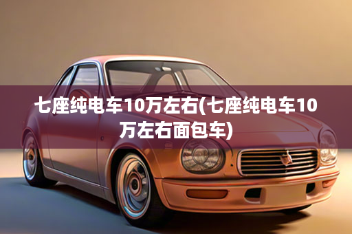 七座纯电车10万左右(七座纯电车10万左右面包车)