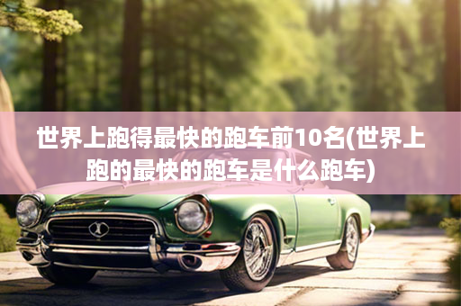 世界上跑得最快的跑车前10名(世界上跑的最快的跑车是什么跑车)