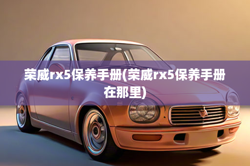 荣威rx5保养手册(荣威rx5保养手册在那里)