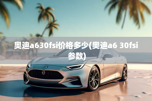 奥迪a630fsi价格多少(奥迪a6 30fsi 参数)