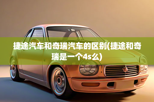 捷途汽车和奇瑞汽车的区别(捷途和奇瑞是一个4s么)
