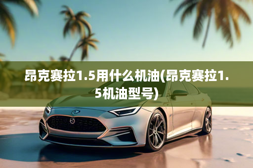 昂克赛拉1.5用什么机油(昂克赛拉1.5机油型号)