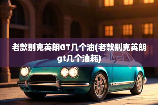 老款别克英朗GT几个油(老款别克英朗gt几个油耗)