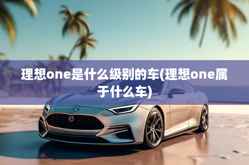 理想one是什么级别的车(理想one属于什么车)