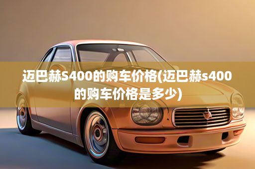 迈巴赫S400的购车价格(迈巴赫s400的购车价格是多少)