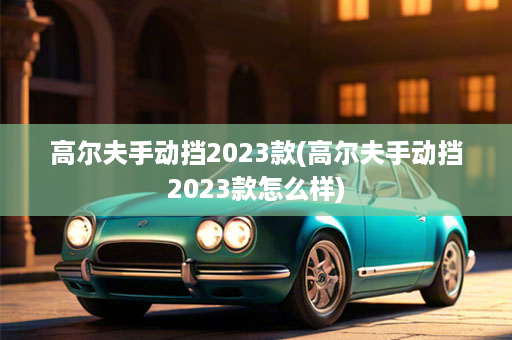 高尔夫手动挡2023款(高尔夫手动挡2023款怎么样)