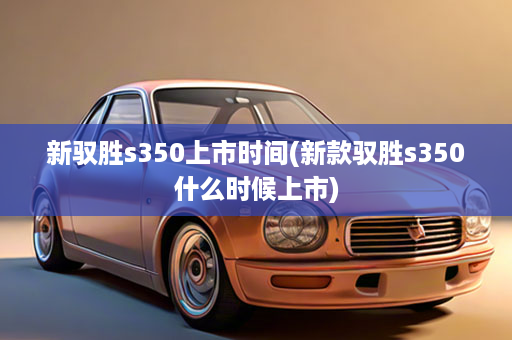 新驭胜s350上市时间(新款驭胜s350什么时候上市)