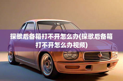 探歌后备箱打不开怎么办(探歌后备箱打不开怎么办视频)