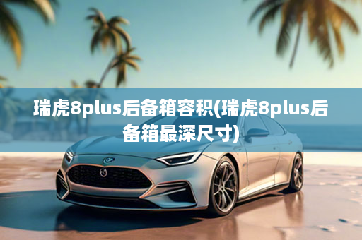 瑞虎8plus后备箱容积(瑞虎8plus后备箱最深尺寸)