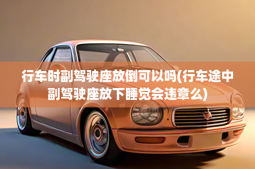 行车时副驾驶座放倒可以吗(行车途中副驾驶座放下睡觉会违章么)