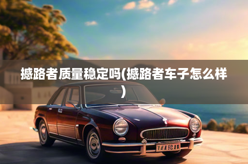 撼路者质量稳定吗(撼路者车子怎么样)
