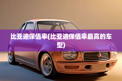 比亚迪保值率(比亚迪保值率最高的车型)