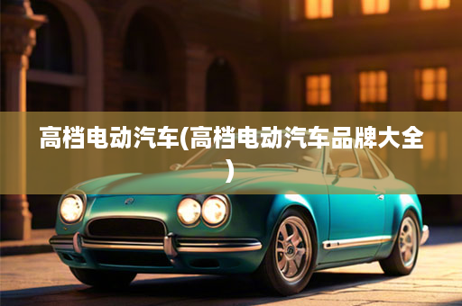 高档电动汽车(高档电动汽车品牌大全)