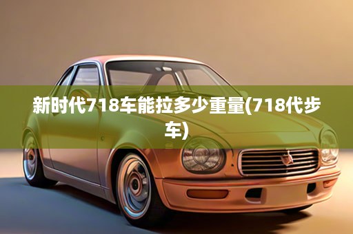 新时代718车能拉多少重量(718代步车)